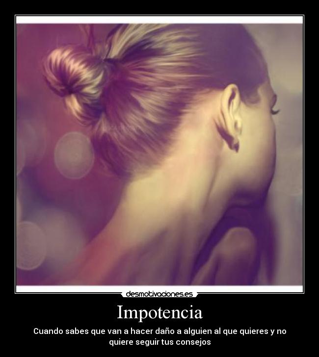 Impotencia - Cuando sabes que van a hacer daño a alguien al que quieres y no
quiere seguir tus consejos