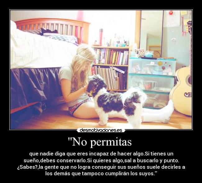No permitas  - que nadie diga que eres incapaz de hacer algo.Si tienes un
sueño,debes conservarlo.Si quieres algo,sal a buscarlo y punto.
¿Sabes?,la gente que no logra conseguir sus sueños suele decirles a
los demás que tampoco cumplirán los suyos.