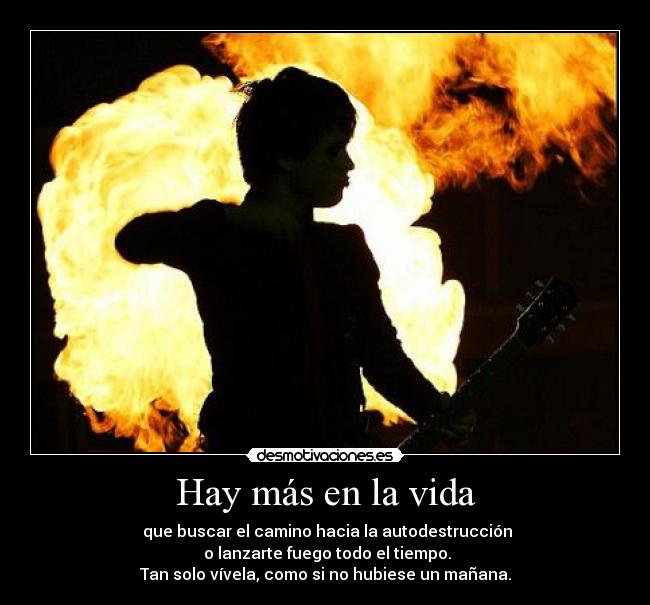 Hay más en la vida - que buscar el camino hacia la autodestrucción
o lanzarte fuego todo el tiempo.
Tan solo vívela, como si no hubiese un mañana.