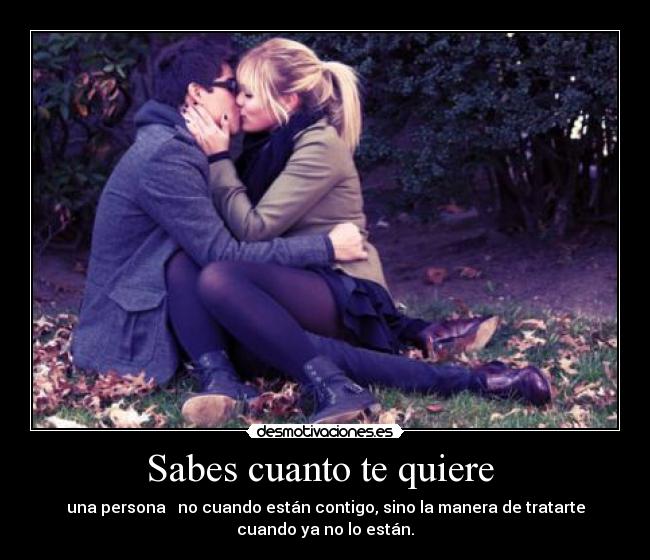 Sabes cuanto te quiere  - una persona   no cuando están contigo, sino la manera de tratarte
cuando ya no lo están.