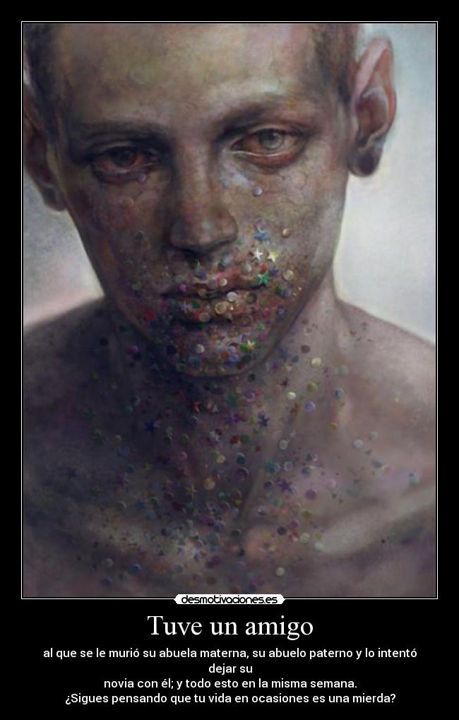 Tuve un amigo - al que se le murió su abuela materna, su abuelo paterno y lo intentó dejar su
novia con él; y todo esto en la misma semana.
¿Sigues pensando que tu vida en ocasiones es una mierda?