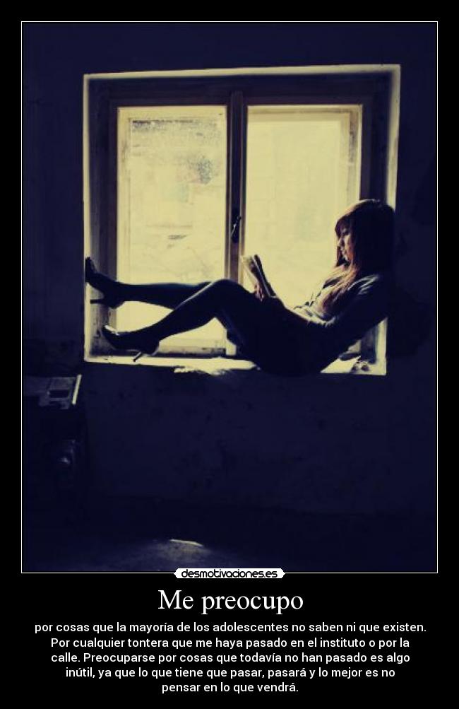 Me preocupo - por cosas que la mayoría de los adolescentes no saben ni que existen.
Por cualquier tontera que me haya pasado en el instituto o por la
calle. Preocuparse por cosas que todavía no han pasado es algo
inútil, ya que lo que tiene que pasar, pasará y lo mejor es no
pensar en lo que vendrá.