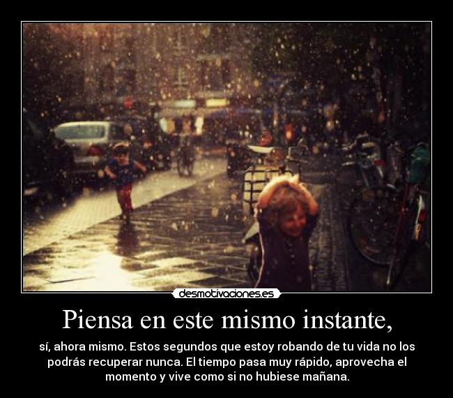 Piensa en este mismo instante, - sí, ahora mismo. Estos segundos que estoy robando de tu vida no los
podrás recuperar nunca. El tiempo pasa muy rápido, aprovecha el
momento y vive como si no hubiese mañana.