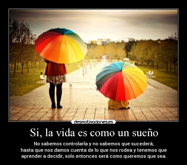 Si, la vida es como un sueño - No sabemos controlarla y no sabemos que sucederá,
hasta que nos damos cuenta de lo que nos rodea y tenemos que
aprender a decidir, solo entonces será como queremos que sea.