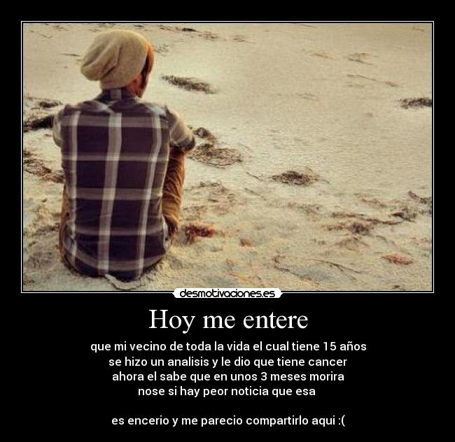 Hoy me entere - que mi vecino de toda la vida el cual tiene 15 años
se hizo un analisis y le dio que tiene cancer
ahora el sabe que en unos 3 meses morira
nose si hay peor noticia que esa 

es encerio y me parecio compartirlo aqui :(