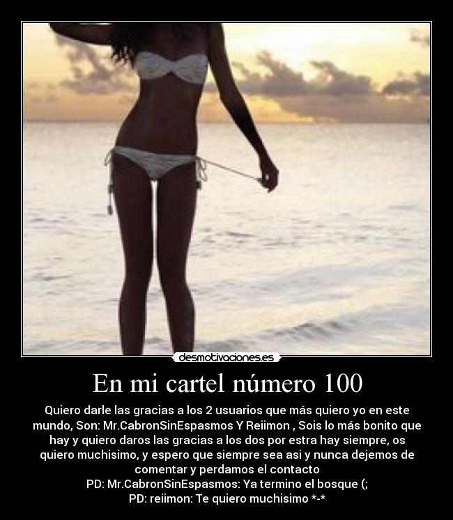 En mi cartel número 100 - Quiero darle las gracias a los 2 usuarios que más quiero yo en este
mundo, Son: Mr.CabronSinEspasmos Y Reiimon , Sois lo más bonito que
hay y quiero daros las gracias a los dos por estra hay siempre, os
quiero muchisimo, y espero que siempre sea asi y nunca dejemos de
comentar y perdamos el contacto
PD: Mr.CabronSinEspasmos: Ya termino el bosque (;
PD: reiimon: Te quiero muchisimo *-*