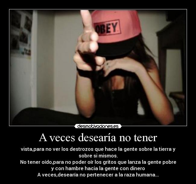 A veces desearía no tener - vista,para no ver los destrozos que hace la gente sobre la tierra y
sobre si mismos.
No tener oído,para no poder oír los gritos que lanza la gente pobre
y con hambre hacia la gente con dinero
A veces,desearía no pertenecer a la raza humana...