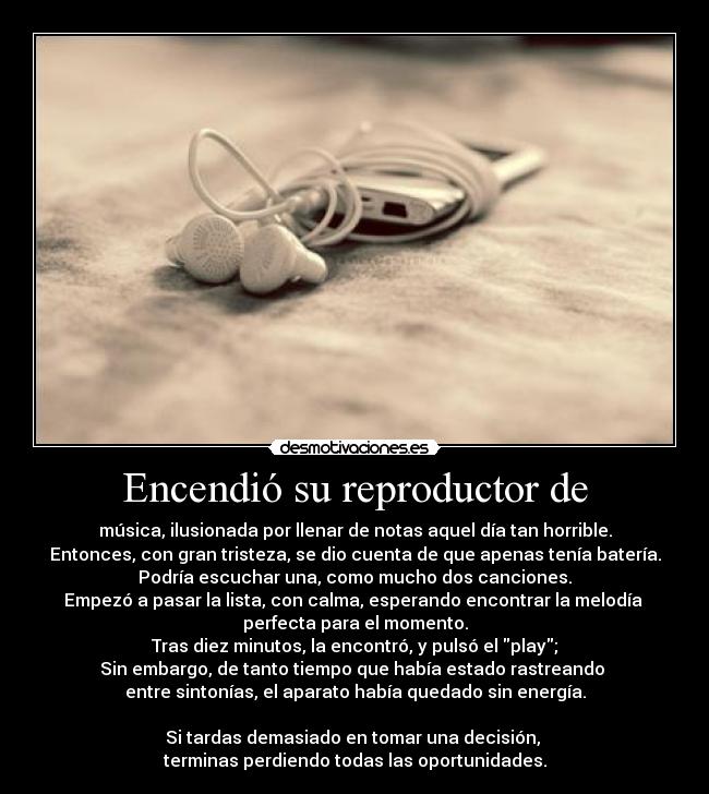 Encendió su reproductor de - música, ilusionada por llenar de notas aquel día tan horrible.
Entonces, con gran tristeza, se dio cuenta de que apenas tenía batería.
Podría escuchar una, como mucho dos canciones.
Empezó a pasar la lista, con calma, esperando encontrar la melodía
perfecta para el momento.
Tras diez minutos, la encontró, y pulsó el play;
Sin embargo, de tanto tiempo que había estado rastreando
entre sintonías, el aparato había quedado sin energía.
Si tardas demasiado en tomar una decisión,
terminas perdiendo todas las oportunidades.