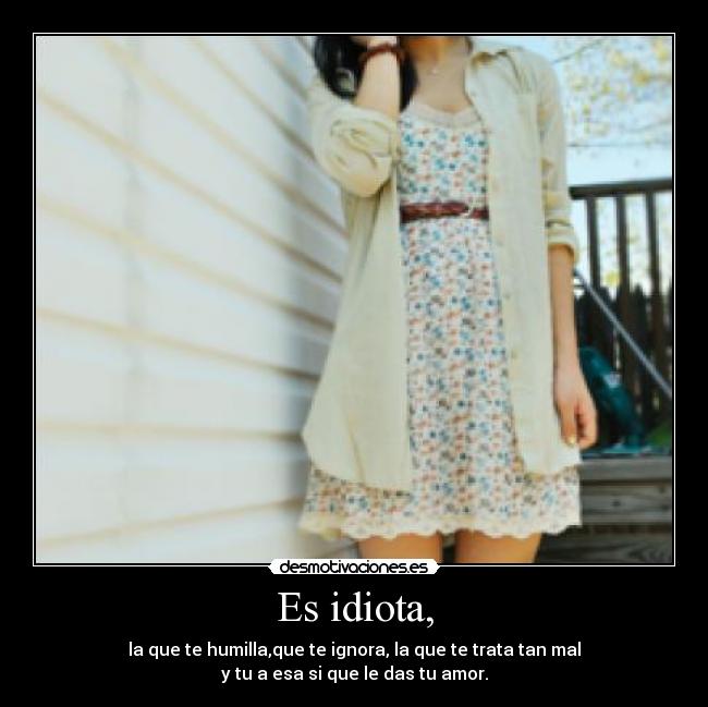 Es idiota, - la que te humilla,que te ignora, la que te trata tan mal
y tu a esa si que le das tu amor.