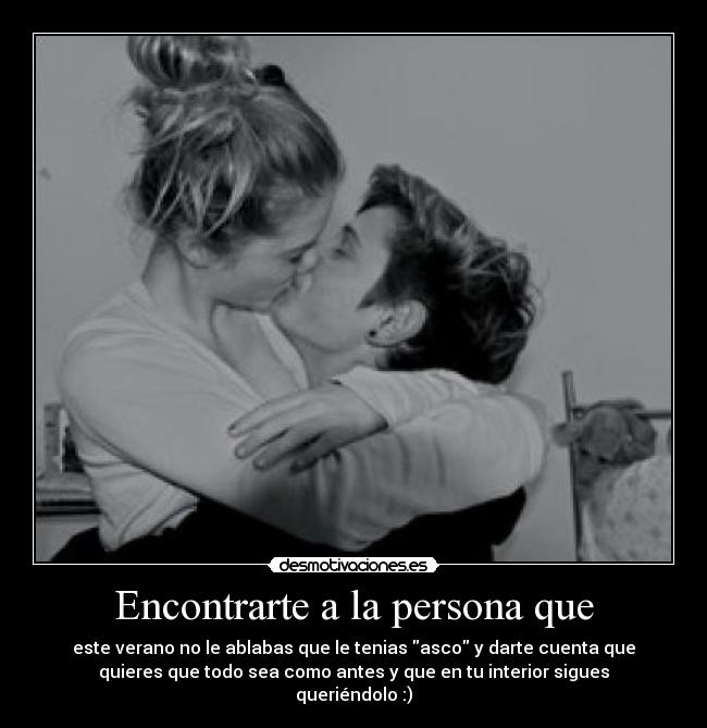 Encontrarte a la persona que - este verano no le ablabas que le tenias asco y darte cuenta que
quieres que todo sea como antes y que en tu interior sigues
queriéndolo :)