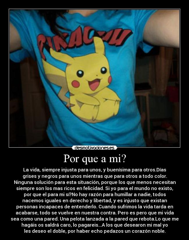 Por que a mi? - La vida, siempre injusta para unos, y buenísima para otros.Días
grises y negros para unos mientras que para otros a todo color.
Ninguna solución para esta situación, porque los que menos necesitan
siempre son los mas ricos en felicidad. Si yo para el mundo no existo,
por que el para mi sí?No hay razón para humillar a nadie, todos
nacemos iguales en derecho y libertad, y es injusto que existan
personas incapaces de entenderlo. Cuando sufrimos la vida tarda en
acabarse, todo se vuelve en nuestra contra. Pero es pero que mi vida
sea como una pared. Una pelota lanzada a la pared que rebota.Lo que me
hagáis os saldrá caro, lo pagareis...A los que desearon mi mal yo
les deseo el doble, por haber echo pedazos un corazón noble.