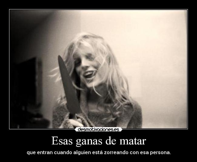 Esas ganas de matar - que entran cuando alguien está zorreando con esa persona.