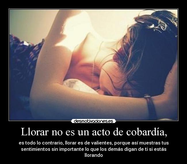 Llorar no es un acto de cobardía, - es todo lo contrario, llorar es de valientes, porque así muestras tus
sentimientos sin importante lo que los demás digan de ti si estás
llorando