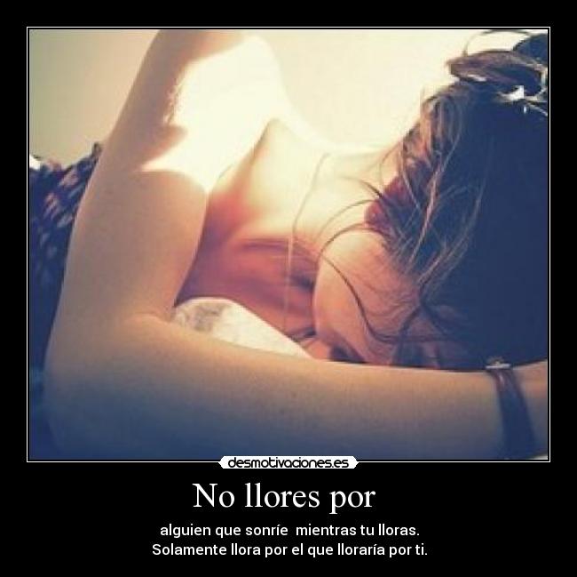 No llores por  - alguien que sonríe  mientras tu lloras.
Solamente llora por el que lloraría por ti.