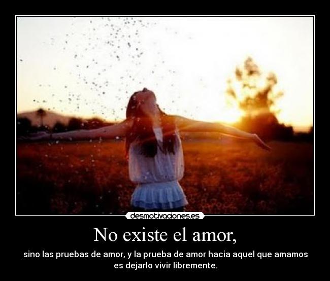 No existe el amor, - sino las pruebas de amor, y la prueba de amor hacia aquel que amamos
es dejarlo vivir libremente.