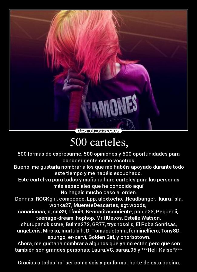 500 carteles, - 500 formas de expresarme, 500 opiniones y 500 oportunidades para
conocer gente como vosotros.
Bueno, me gustaría nombrar a los que me habéis apoyado durante todo
este tiempo y me habéis escuchado. 
Este cartel va para todos y mañana haré carteles para las personas
más especiales que he conocido aquí.
No hagais mucho caso al orden.
Donnas, ROCKgirl, comecoco, Lpp, alextocho, .Headbanger., laura_isla,
wonka27, MuereteDescartes, sgt.woods, 
canarionaa,io, sm89, tifani9, Beacaritasonriente, pobla23, Pequenii, 
teenage-dream, hophop, Mr.HUevos, Estelle Watson,
shutupandkissme, Bulma272, GR77, tryshosolis, El Roba Sonrisas,
angeLcris, Miroku, martukiih, Dj-Tomaquetoma, ferminelfiero, TonySD,
spungo, er-xarvi, Golden Girl, y chorbotown.
Ahora, me gustaría nombrar a algunos que ya no están pero que son
también son grandes personas: Laura.VC, saraa.95 y ***Hell_KaiseR***

Gracias a todos por ser como sois y por formar parte de esta página.