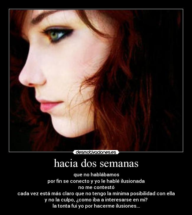 hacia dos semanas - que no hablábamos
por fin se conecto y yo le hablé ilusionada
no me contestó
cada vez está más claro que no tengo la mínima posibilidad con ella
y no la culpo, ¿como iba a interesarse en mi?
la tonta fui yo por hacerme ilusiones...