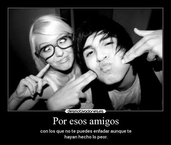 Por esos amigos - con los que no te puedes enfadar aunque te
hayan hecho lo peor.