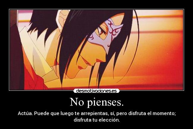 No pienses. - Actúa. Puede que luego te arrepientas, sí, pero disfruta el momento;
disfruta tu elección.