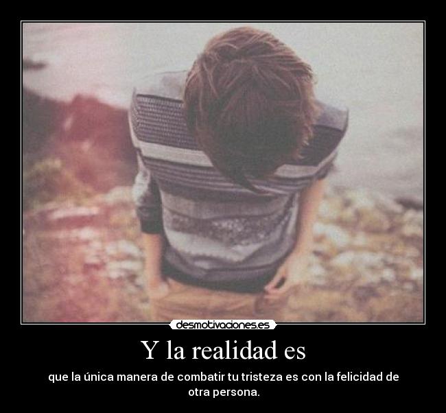 Y la realidad es - que la única manera de combatir tu tristeza es con la felicidad de otra persona.