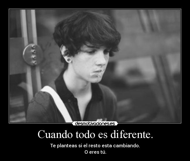 Cuando todo es diferente. - Te planteas si el resto esta cambiando.
O eres tú.