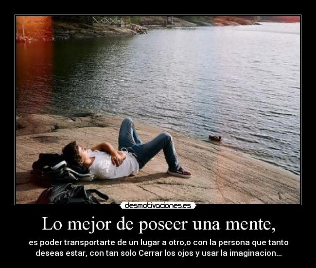 Lo mejor de poseer una mente, - es poder transportarte de un lugar a otro,o con la persona que tanto
deseas estar, con tan solo Cerrar los ojos y usar la imaginacion...