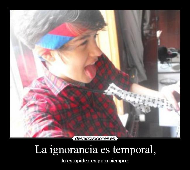 La ignorancia es temporal, - la estupidez es para siempre.