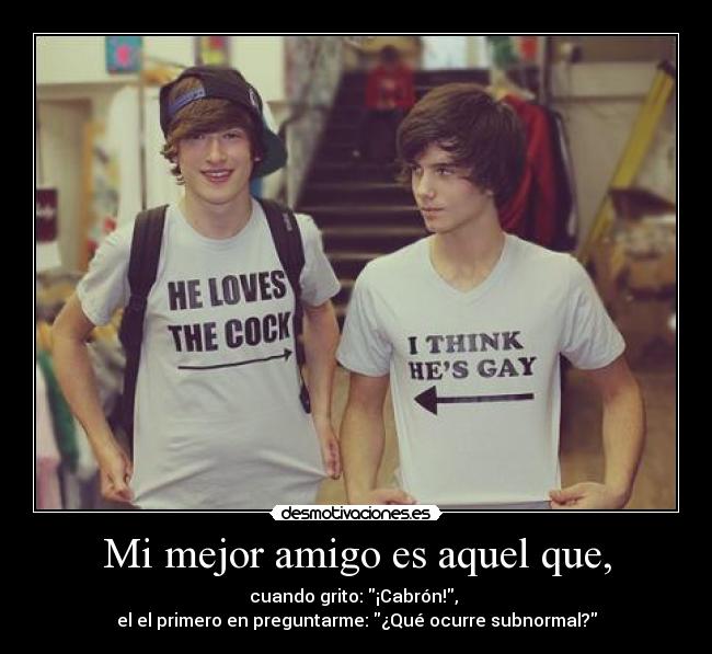 Mi mejor amigo es aquel que, - cuando grito: ¡Cabrón!, 
el el primero en preguntarme: ¿Qué ocurre subnormal?