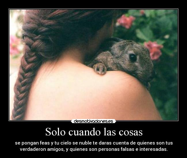 Solo cuando las cosas - se pongan feas y tu cielo se nuble te daras cuenta de quienes son tus
verdaderon amigos, y quienes son personas falsas e interesadas.