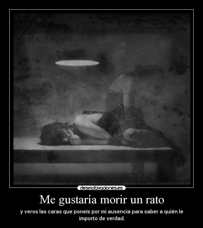Me gustaría morir un rato - y veros las caras que poneís por mi ausencia para saber a quién le
importo de verdad.