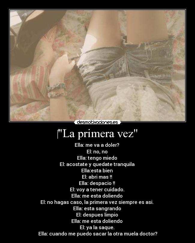 ‎La primera vez - Ella: me va a doler? 
El: no, no 
Ella: tengo miedo 
El: acostate y quedate tranquila 
Ella:esta bien 
El: abri mas !! 
Ella: despacio !! 
El: voy a tener cuidado. 
Ella: me esta doliendo 
El: no hagas caso, la primera vez siempre es asi. 
Ella: esta sangrando 
El: despues limpio 
Ella: me esta doliendo 
El: ya la saque. 
Ella: cuando me puedo sacar la otra muela doctor?