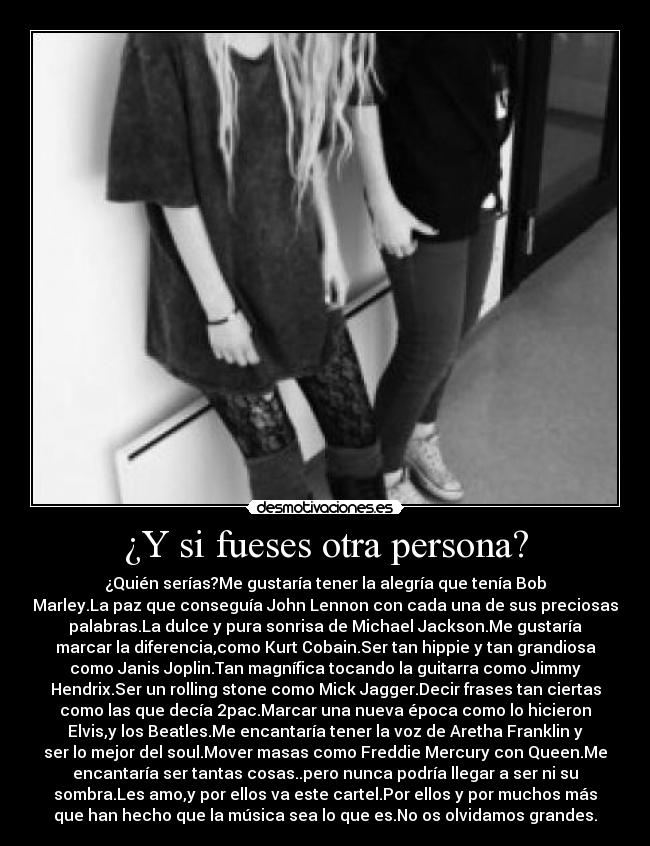¿Y si fueses otra persona? - ¿Quién serías?Me gustaría tener la alegría que tenía Bob
Marley.La paz que conseguía John Lennon con cada una de sus preciosas
palabras.La dulce y pura sonrisa de Michael Jackson.Me gustaría
marcar la diferencia,como Kurt Cobain.Ser tan hippie y tan grandiosa
como Janis Joplin.Tan magnífica tocando la guitarra como Jimmy
Hendrix.Ser un rolling stone como Mick Jagger.Decir frases tan ciertas
como las que decía 2pac.Marcar una nueva época como lo hicieron
Elvis,y los Beatles.Me encantaría tener la voz de Aretha Franklin y
ser lo mejor del soul.Mover masas como Freddie Mercury con Queen.Me
encantaría ser tantas cosas..pero nunca podría llegar a ser ni su
sombra.Les amo,y por ellos va este cartel.Por ellos y por muchos más
que han hecho que la música sea lo que es.No os olvidamos grandes.