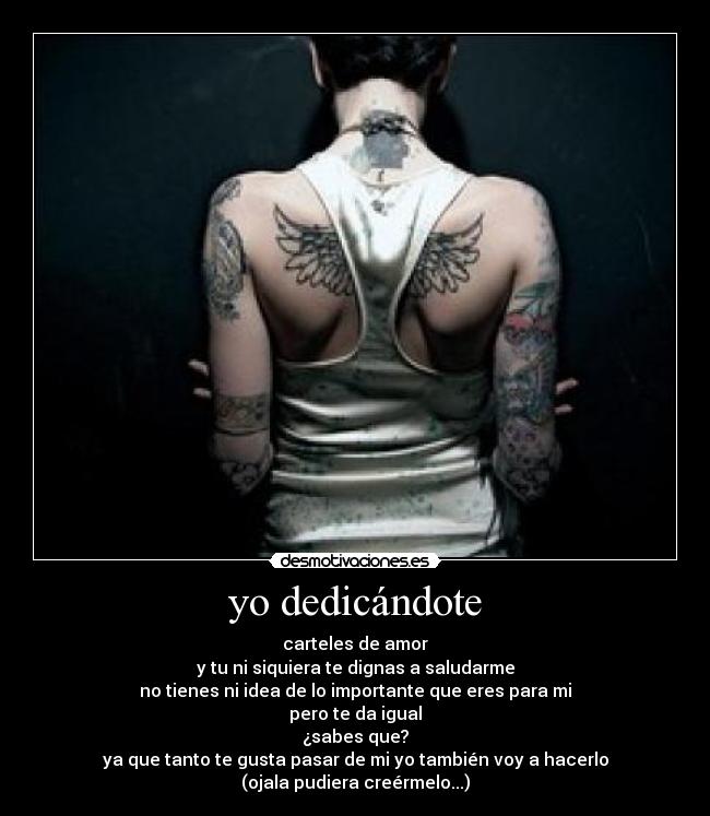 yo dedicándote - carteles de amor
y tu ni siquiera te dignas a saludarme
no tienes ni idea de lo importante que eres para mi
pero te da igual
¿sabes que?
ya que tanto te gusta pasar de mi yo también voy a hacerlo
(ojala pudiera creérmelo...)