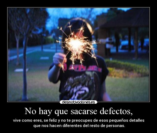 No hay que sacarse defectos, - vive como eres, se feliz y no te preocupes de esos pequeños detalles
que nos hacen diferentes del resto de personas.