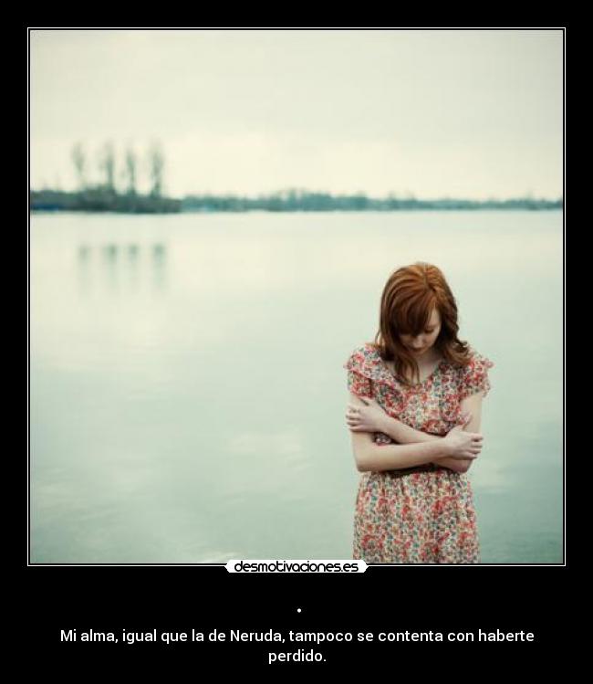 . - Mi alma, igual que la de Neruda, tampoco se contenta con haberte perdido.