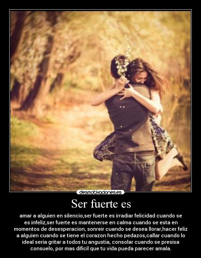 Ser fuerte es - amar a alguien en silencio,ser fuerte es irradiar felicidad cuando se
es infeliz,ser fuerte es mantenerse en calma cuando se esta en
momentos de desesperacion, sonreir cuando se desea llorar,hacer feliz
a alguien cuando se tiene el corazon hecho pedazos,callar cuando lo
ideal seria gritar a todos tu angustia, consolar cuando se presisa
consuelo, por mas dificil que tu vida pueda parecer amala.