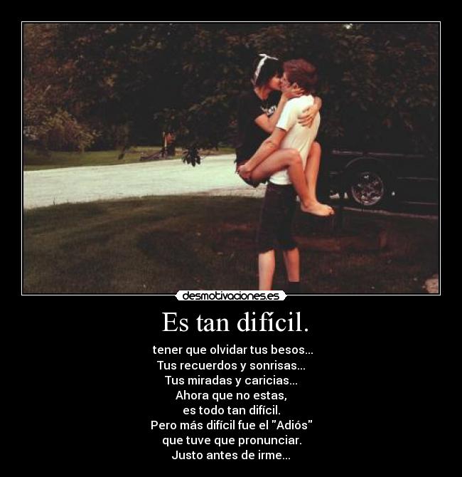 Es tan difícil. - tener que olvidar tus besos...
Tus recuerdos y sonrisas...
Tus miradas y caricias...
Ahora que no estas,
es todo tan difícil.
Pero más difícil fue el Adiós
que tuve que pronunciar.
Justo antes de irme...
