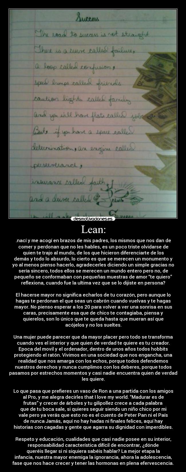 Lean: - .nací y me acogí en brazos de mis padres, los mismos que nos dan de
comer y perdonan que no les hables, es un poco triste olvidarse de
quien te trajo al mundo, de los que hicieron diferenciarte de los
demás y todo lo absurdo, lo cierto es que se merecen un monumento y
yo al menos pienso hacerlo, agradecerles diciendo un simple gracias no
sería sincero, todos ellos se merecen un mundo entero pero no, de
pequeño se conformaban con pequeñas muestras de amor “te quiero”
reflexiona, cuando fue la ultima vez que se lo dijiste en persona?

El hacerse mayor no significa echarlos de tu corazón, pero aunque lo
hagas te perdonan el que seas un cabrón cuando vuelvas y te hagas
mayor. No pienso esperar a los 20 para volver a ver una sonrisa en sus
caras, precisamente esa que de chico te contagiaba, piensa y
quierelos, son lo único que te queda hasta que mueran así que
acójelos y no los sueltes.

Una mujer puede parecer que da mayor placer pero todo se transforma
cuando ves el interior y que quien de verdad te quiere es tu creador.
Epoca del movil y el ordenador, dentro de unos años todos hobbits
protegiendo el ratón. Vivimos en una sociedad que nos engancha, una
realidad que nos amarga con los echos, porque todos defendemos
nuestros derechos y nunca cumplimos con los deberes, porque todos
pasamos por estrechos momentos y casi nadie encuentra quien de verdad
les quiere.

Lo que pasa que prefieres un vaso de Ron a una partida con los amigos
al Pro, y me alegra decirles that I love my world. “Madurar es de
frutas” y crecer de árboles y tu gilipollez crece a cada palabra
que de tu boca sale, si quieres seguir siendo un niño chico por mi
vale pero ya verás que esto no es el cuento de Peter Pan ni el País
de nunca Jamás, aquí no hay hadas ni finales felices, aquí hay
historias con cagadas y gente que agarra su dignidad con imperdibles.

Respeto y educación, cualidades que casi nadie posee en su interior,
responsabilidad característica difícil de encontrar, ¿dónde
queréis llegar si ni siquiera sabéis hablar? La mejor etapa la
infancia, nuestra mayor enemiga la ignorancia, ahora la adolescencia,
fase que nos hace crecer y tener las hormonas en plena efervescencia.