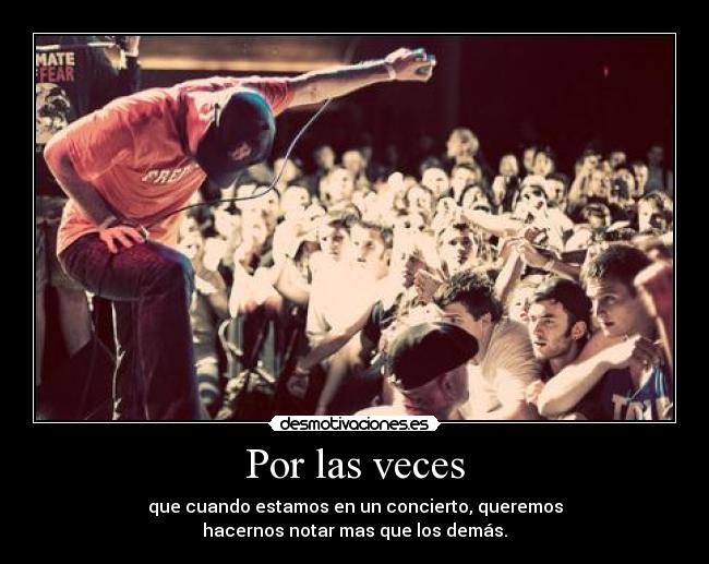 Por las veces - que cuando estamos en un concierto, queremos
hacernos notar mas que los demás.