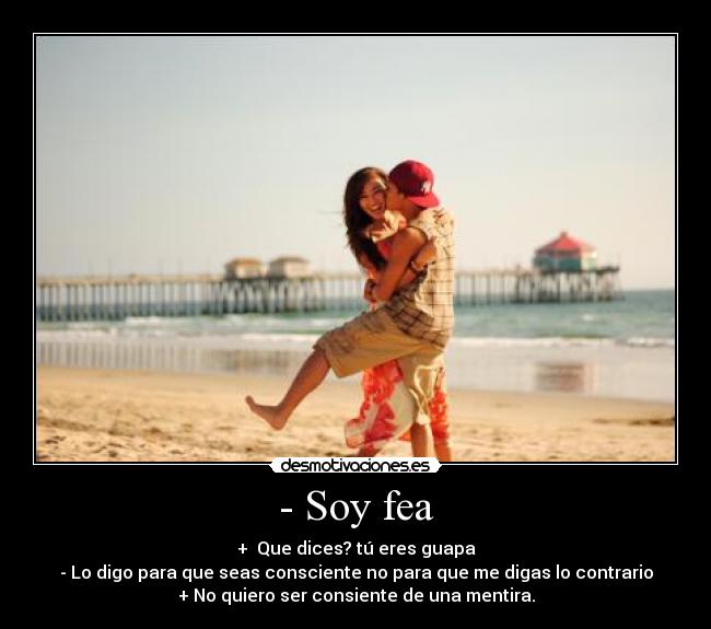 - Soy fea - +  Que dices? tú eres guapa
- Lo digo para que seas consciente no para que me digas lo contrario
+ No quiero ser consiente de una mentira.