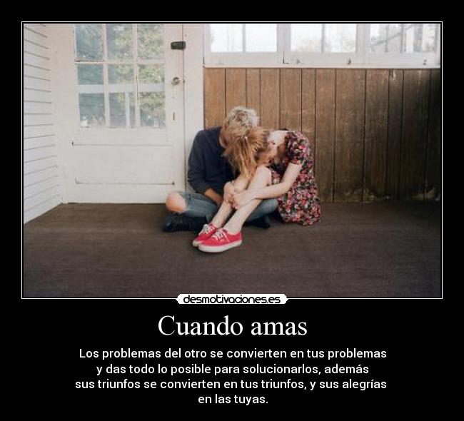 Cuando amas - Los problemas del otro se convierten en tus problemas
y das todo lo posible para solucionarlos, además
sus triunfos se convierten en tus triunfos, y sus alegrías 
en las tuyas.
