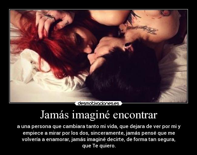 Jamás imaginé encontrar - a una persona que cambiara tanto mi vida, que dejara de ver por mi y
empiece a mirar por los dos, sinceramente, jamás pensé que me
volvería a enamorar, jamás imaginé decirte, de forma tan segura,
que Te quiero.