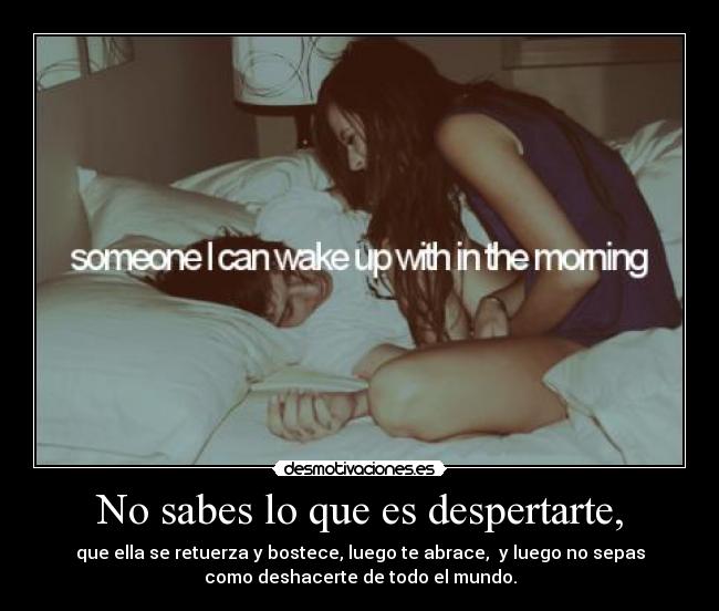 No sabes lo que es despertarte, - que ella se retuerza y bostece, luego te abrace,  y luego no sepas
como deshacerte de todo el mundo.