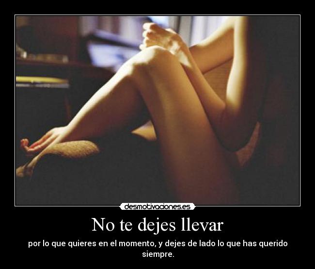 No te dejes llevar - por lo que quieres en el momento, y dejes de lado lo que has querido siempre.