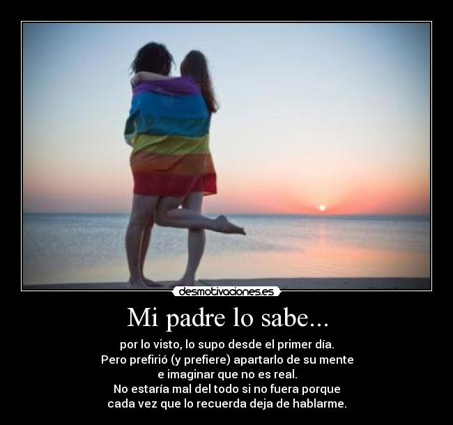 Mi padre lo sabe... - por lo visto, lo supo desde el primer día.
Pero prefirió (y prefiere) apartarlo de su mente
e imaginar que no es real.
No estaría mal del todo si no fuera porque
cada vez que lo recuerda deja de hablarme.