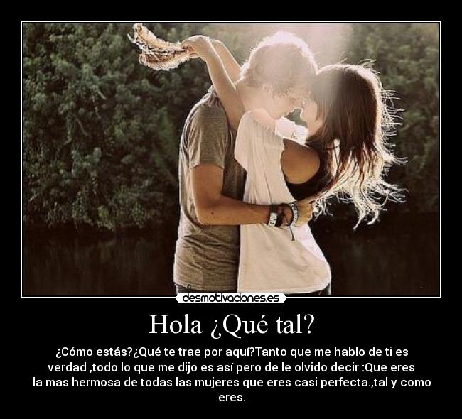Hola ¿Qué tal? - ¿Cómo estás?¿Qué te trae por aquí?Tanto que me hablo de ti es
verdad ,todo lo que me dijo es así pero de le olvido decir :Que eres
la mas hermosa de todas las mujeres que eres casi perfecta.,tal y como
eres.