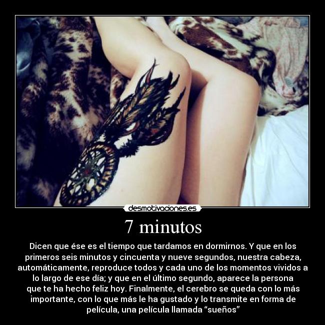 7 minutos - Dicen que ése es el tiempo que tardamos en dormirnos. Y que en los
primeros seis minutos y cincuenta y nueve segundos, nuestra cabeza,
automáticamente, reproduce todos y cada uno de los momentos vividos a
lo largo de ese día; y que en el último segundo, aparece la persona
que te ha hecho feliz hoy. Finalmente, el cerebro se queda con lo más
importante, con lo que más le ha gustado y lo transmite en forma de
película, una película llamada “sueños”