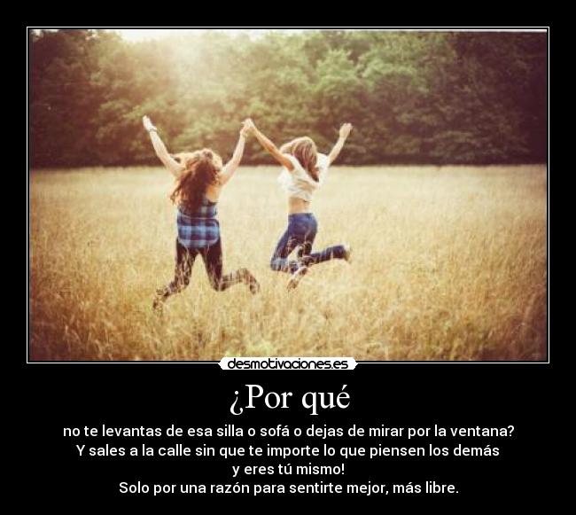 ¿Por qué - no te levantas de esa silla o sofá o dejas de mirar por la ventana?
Y sales a la calle sin que te importe lo que piensen los demás
y eres tú mismo!
Solo por una razón para sentirte mejor, más libre.