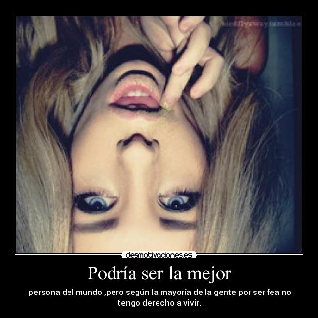 Podría ser la mejor - persona del mundo ,pero según la mayoría de la gente por ser fea no
tengo derecho a vivir.