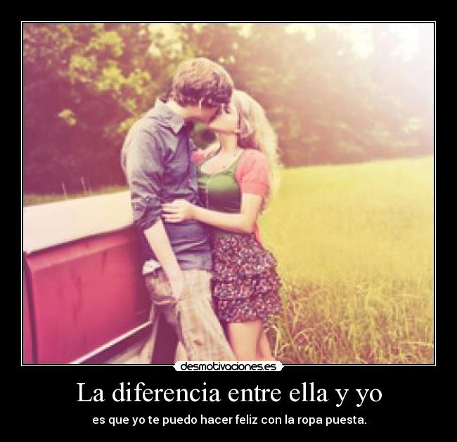 La diferencia entre ella y yo - es que yo te puedo hacer feliz con la ropa puesta.